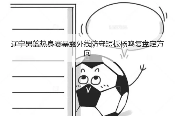 辽宁男篮热身赛暴露外线防守短板杨鸣复盘定方向（leyu）