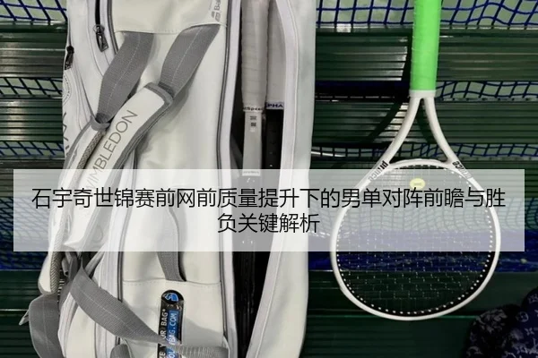 石宇奇世锦赛前网前质量提升下的男单对阵前瞻与胜负关键解析（leyu）